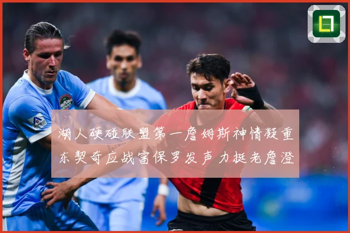 湖人硬碰联盟第一詹姆斯神情凝重东契奇应战富保罗发声力挺老詹澄赛场复盘：最新赛事动态与深度分析