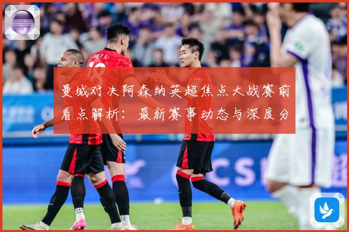 曼城对决阿森纳英超焦点大战赛前看点解析：最新赛事动态与深度分析