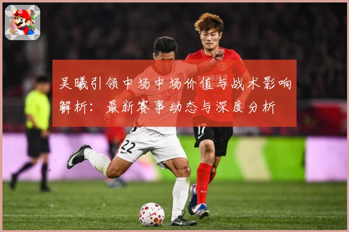 吴曦引领中场中场价值与战术影响解析：最新赛事动态与深度分析
