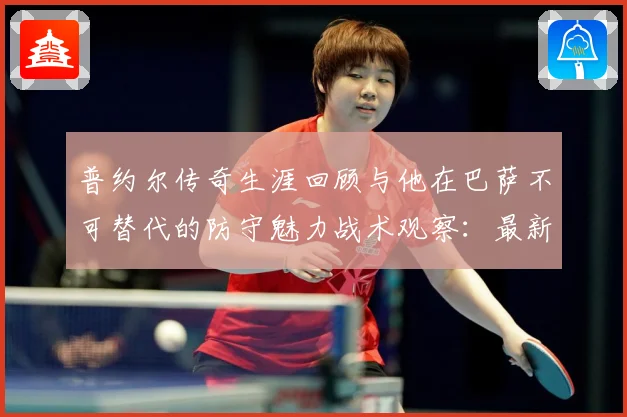 普约尔传奇生涯回顾与他在巴萨不可替代的防守魅力战术观察：最新赛事动态与深度分析