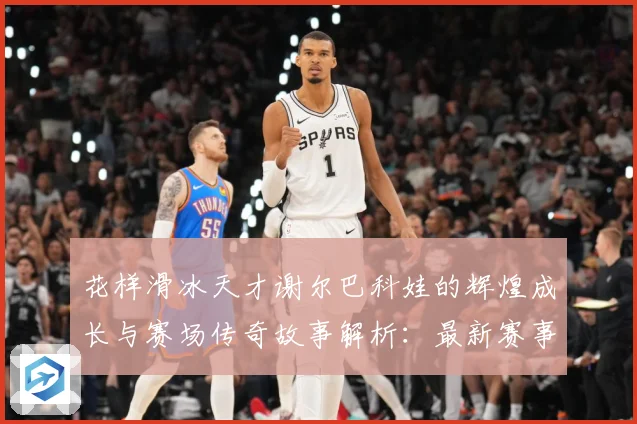 花样滑冰天才谢尔巴科娃的辉煌成长与赛场传奇故事解析：最新赛事动态与深度分析