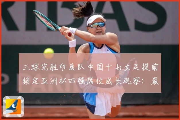 三球完胜印度队中国十七女足提前锁定亚洲杯四强席位成长观察：最新赛事动态与深度分析