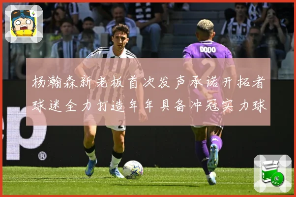 杨瀚森新老板首次发声承诺开拓者球迷全力打造年年具备冲冠实力球赛场复盘：最新赛事动态与深度分析