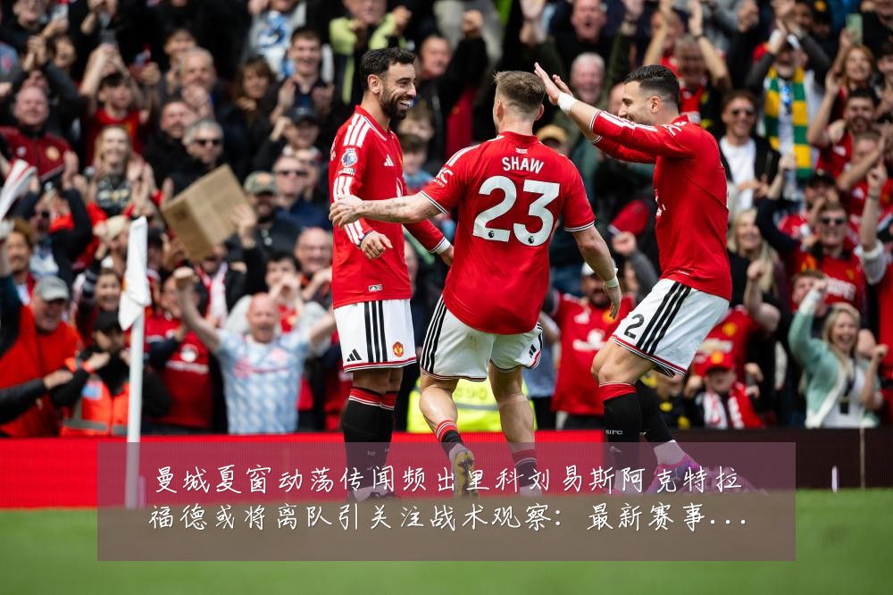 曼城夏窗动荡传闻频出里科刘易斯阿克特拉福德或将离队引关注战术观察:最新赛事动态与深度分析