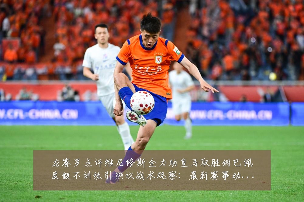 龙赛罗点评维尼修斯全力助皇马取胜姆巴佩度假不训练引热议战术观察：最新赛事动态与深度分析
