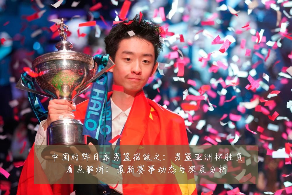 中国对阵日本男篮宿敌之：男篮亚洲杯胜负看点解析：最新赛事动态与深度分析
