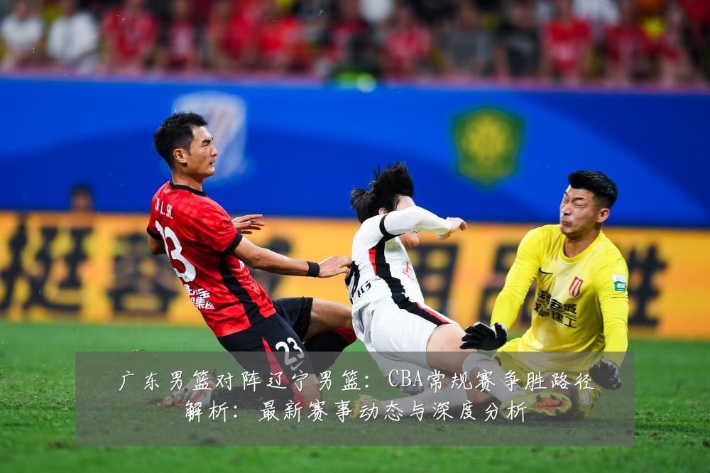 广东男篮对阵辽宁男篮:CBA常规赛争胜路径解析:最新赛事动态与深度分析