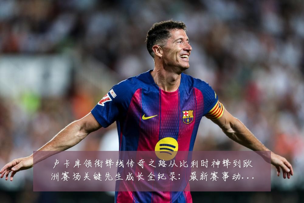 卢卡库领衔锋线传奇之路从比利时神锋到欧洲赛场关键先生成长全纪录:最新赛事动态与深度分析