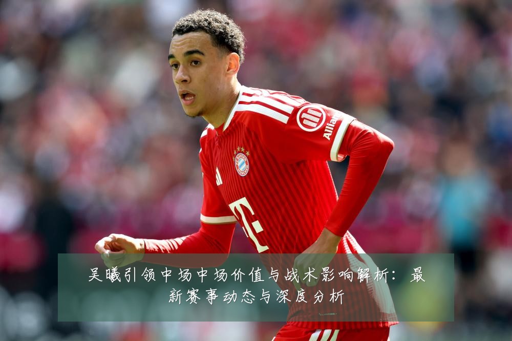 吴曦引领中场中场价值与战术影响解析：最新赛事动态与深度分析